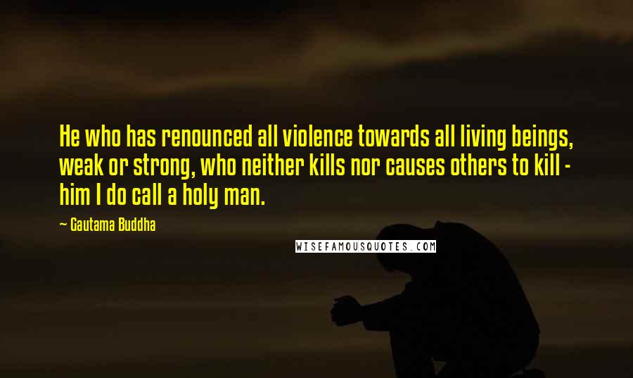 Gautama Buddha Quotes: He who has renounced all violence towards all living beings, weak or strong, who neither kills nor causes others to kill - him I do call a holy man.