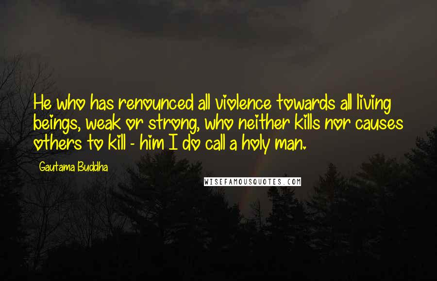 Gautama Buddha Quotes: He who has renounced all violence towards all living beings, weak or strong, who neither kills nor causes others to kill - him I do call a holy man.