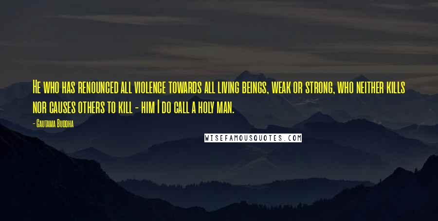 Gautama Buddha Quotes: He who has renounced all violence towards all living beings, weak or strong, who neither kills nor causes others to kill - him I do call a holy man.