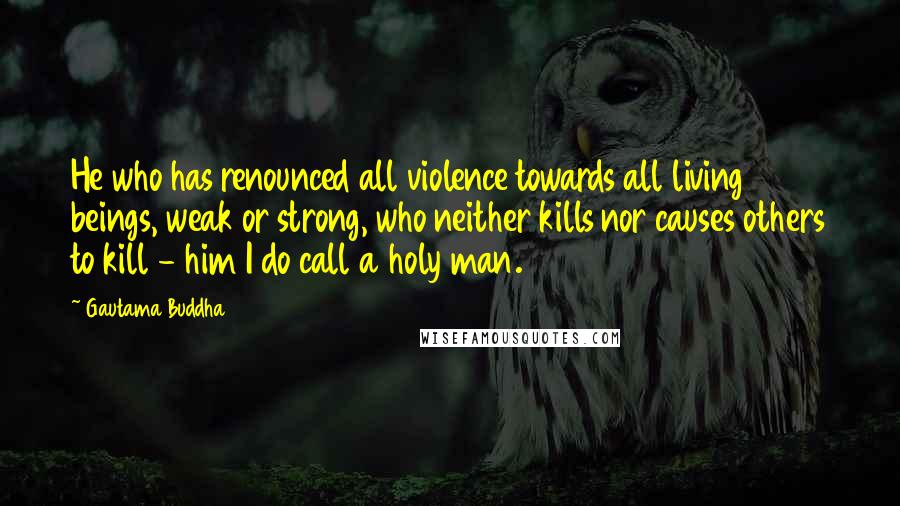 Gautama Buddha Quotes: He who has renounced all violence towards all living beings, weak or strong, who neither kills nor causes others to kill - him I do call a holy man.