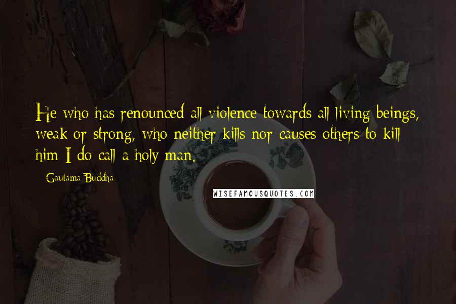 Gautama Buddha Quotes: He who has renounced all violence towards all living beings, weak or strong, who neither kills nor causes others to kill - him I do call a holy man.