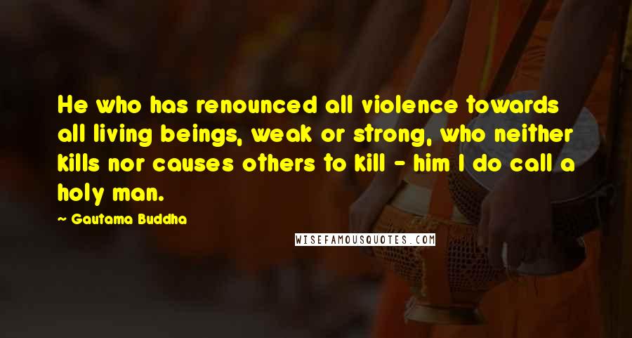 Gautama Buddha Quotes: He who has renounced all violence towards all living beings, weak or strong, who neither kills nor causes others to kill - him I do call a holy man.