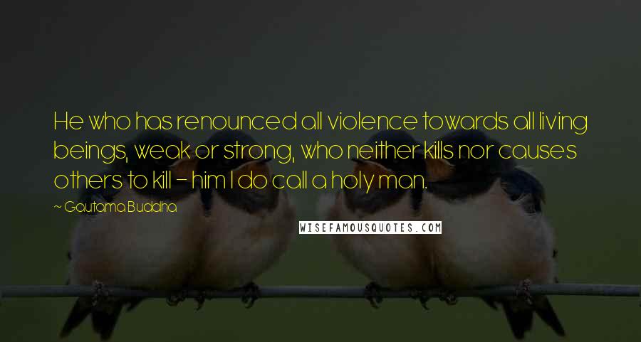 Gautama Buddha Quotes: He who has renounced all violence towards all living beings, weak or strong, who neither kills nor causes others to kill - him I do call a holy man.