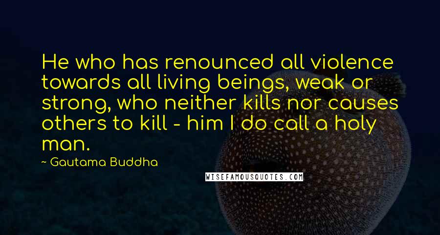 Gautama Buddha Quotes: He who has renounced all violence towards all living beings, weak or strong, who neither kills nor causes others to kill - him I do call a holy man.