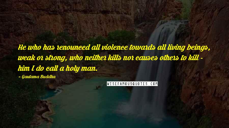 Gautama Buddha Quotes: He who has renounced all violence towards all living beings, weak or strong, who neither kills nor causes others to kill - him I do call a holy man.