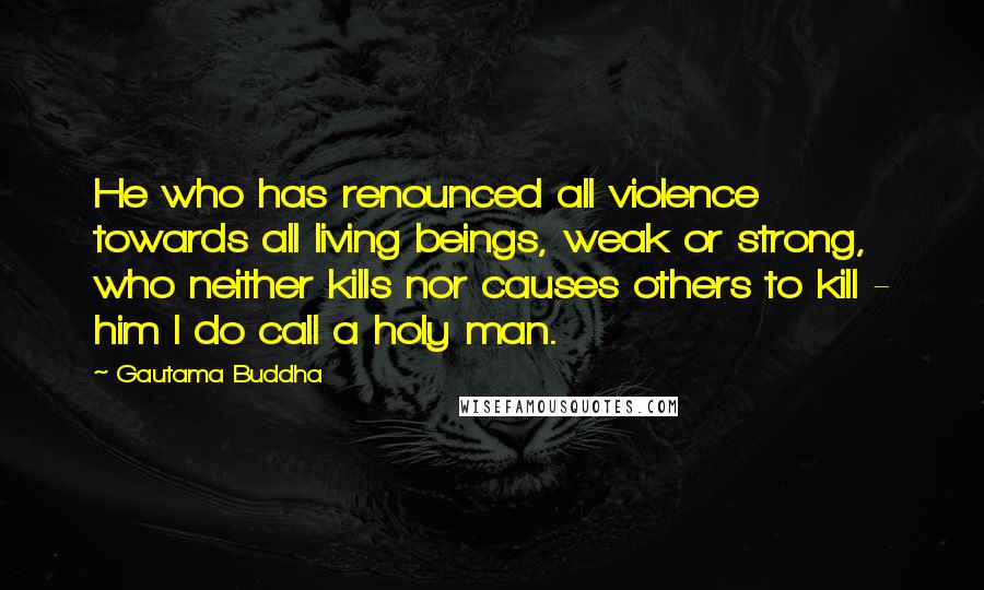 Gautama Buddha Quotes: He who has renounced all violence towards all living beings, weak or strong, who neither kills nor causes others to kill - him I do call a holy man.