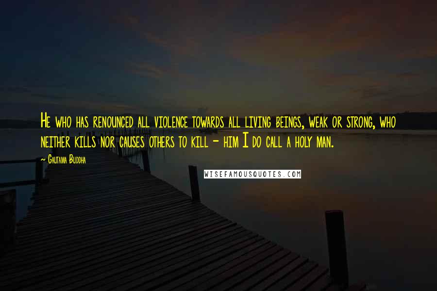 Gautama Buddha Quotes: He who has renounced all violence towards all living beings, weak or strong, who neither kills nor causes others to kill - him I do call a holy man.