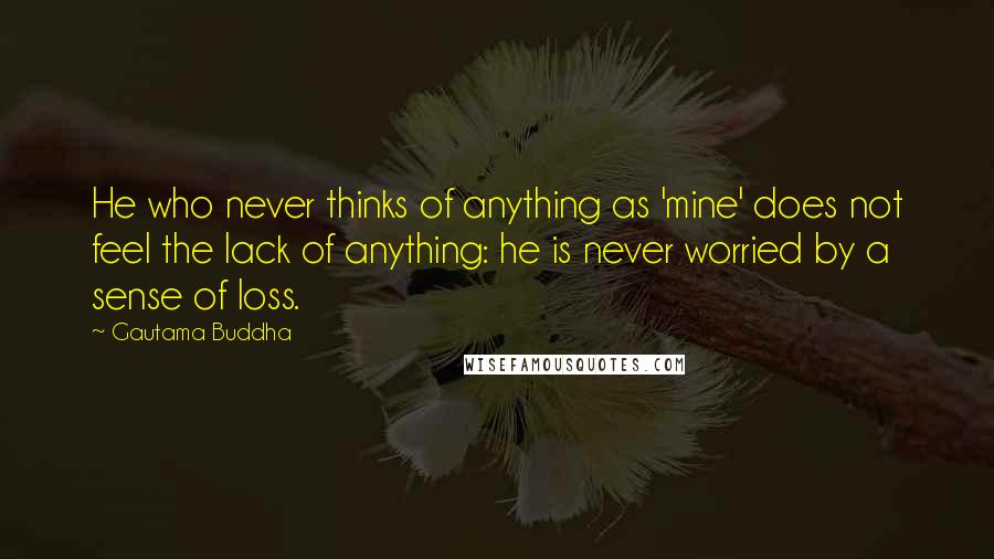 Gautama Buddha Quotes: He who never thinks of anything as 'mine' does not feel the lack of anything: he is never worried by a sense of loss.