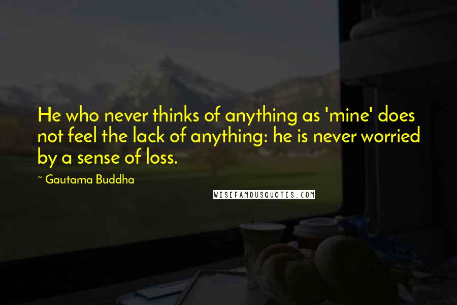 Gautama Buddha Quotes: He who never thinks of anything as 'mine' does not feel the lack of anything: he is never worried by a sense of loss.