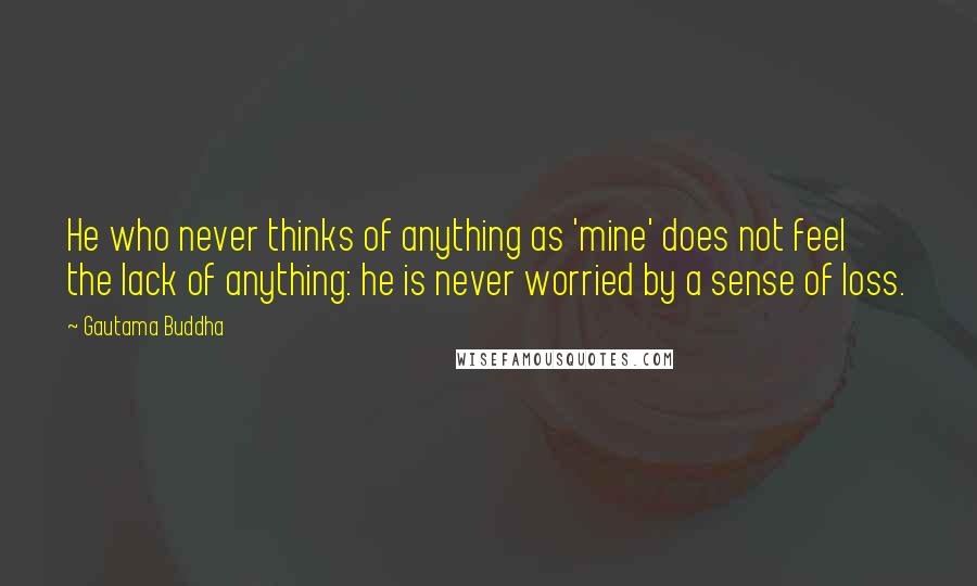 Gautama Buddha Quotes: He who never thinks of anything as 'mine' does not feel the lack of anything: he is never worried by a sense of loss.