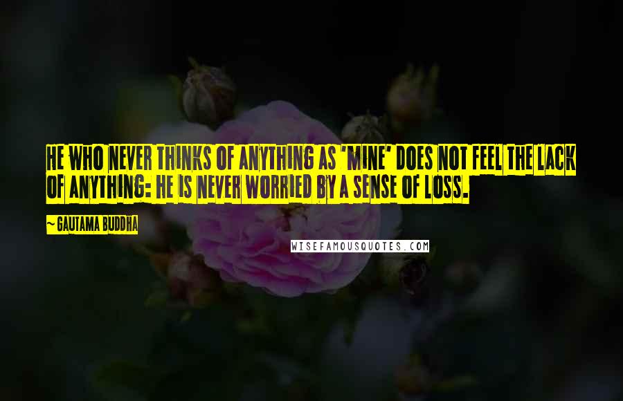 Gautama Buddha Quotes: He who never thinks of anything as 'mine' does not feel the lack of anything: he is never worried by a sense of loss.