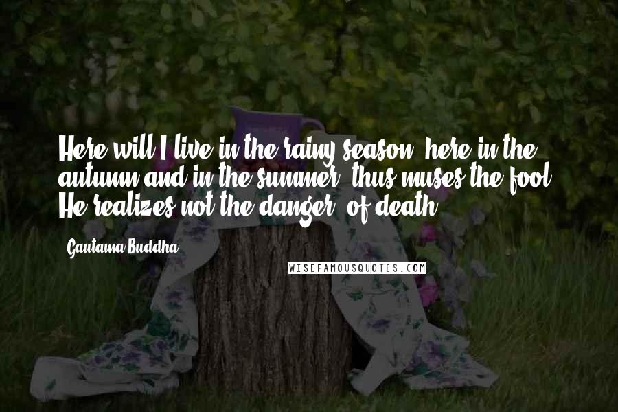 Gautama Buddha Quotes: Here will I live in the rainy season, here in the autumn and in the summer: thus muses the fool. He realizes not the danger (of death).