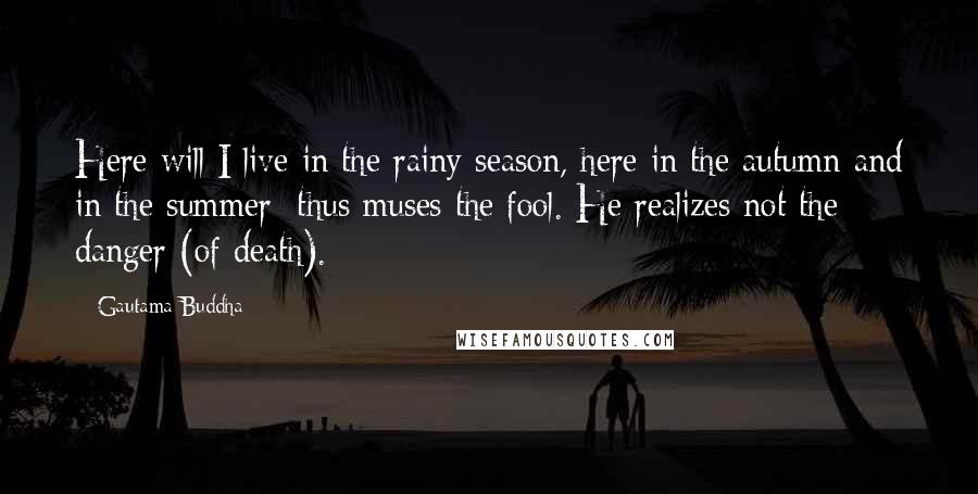 Gautama Buddha Quotes: Here will I live in the rainy season, here in the autumn and in the summer: thus muses the fool. He realizes not the danger (of death).