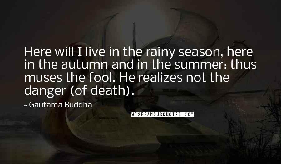 Gautama Buddha Quotes: Here will I live in the rainy season, here in the autumn and in the summer: thus muses the fool. He realizes not the danger (of death).