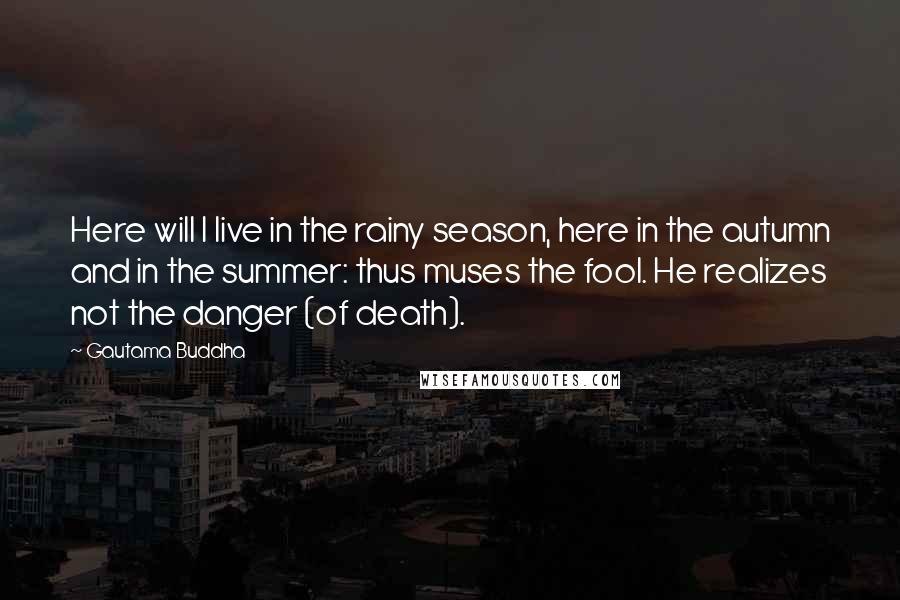 Gautama Buddha Quotes: Here will I live in the rainy season, here in the autumn and in the summer: thus muses the fool. He realizes not the danger (of death).