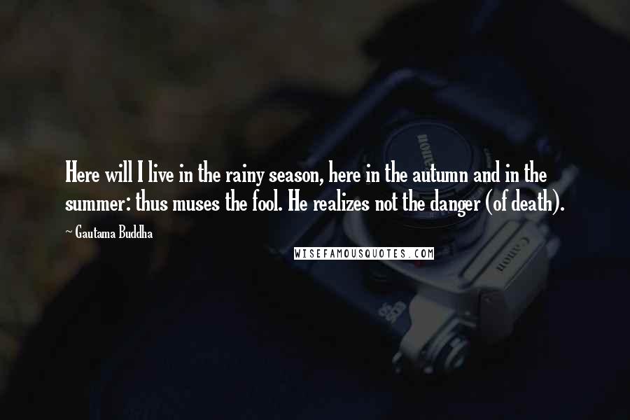 Gautama Buddha Quotes: Here will I live in the rainy season, here in the autumn and in the summer: thus muses the fool. He realizes not the danger (of death).