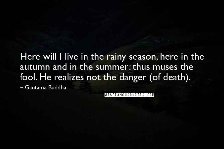 Gautama Buddha Quotes: Here will I live in the rainy season, here in the autumn and in the summer: thus muses the fool. He realizes not the danger (of death).