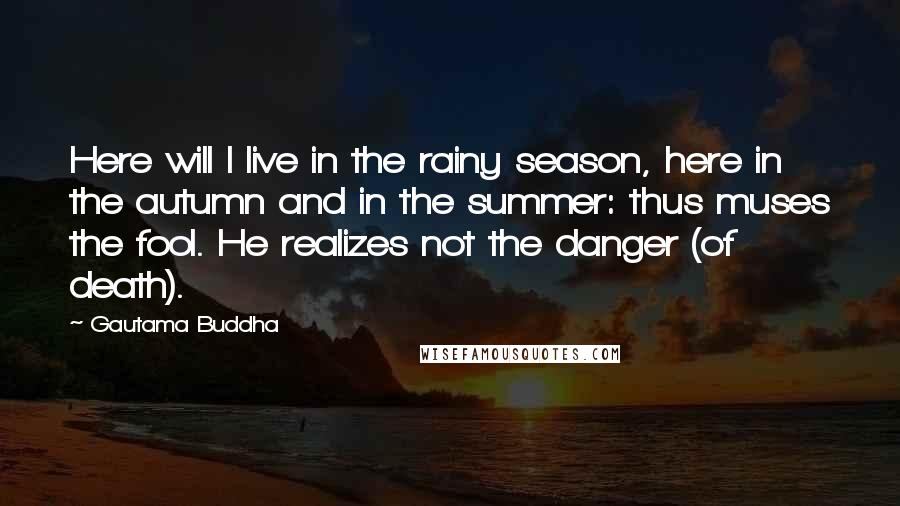 Gautama Buddha Quotes: Here will I live in the rainy season, here in the autumn and in the summer: thus muses the fool. He realizes not the danger (of death).