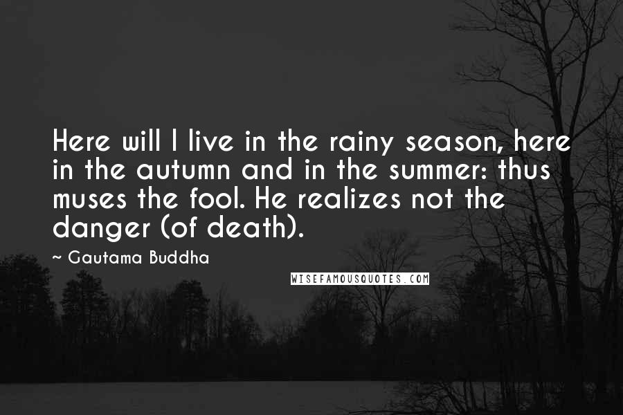 Gautama Buddha Quotes: Here will I live in the rainy season, here in the autumn and in the summer: thus muses the fool. He realizes not the danger (of death).