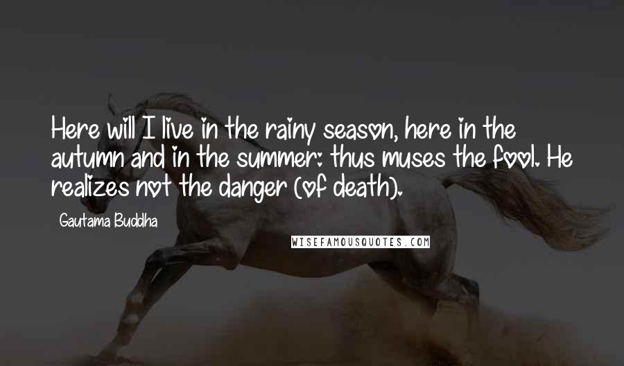 Gautama Buddha Quotes: Here will I live in the rainy season, here in the autumn and in the summer: thus muses the fool. He realizes not the danger (of death).