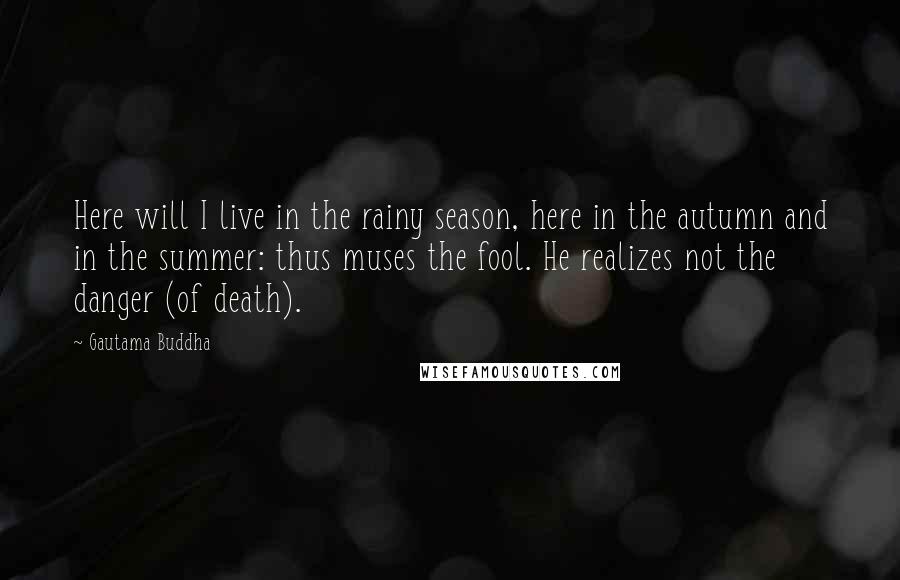 Gautama Buddha Quotes: Here will I live in the rainy season, here in the autumn and in the summer: thus muses the fool. He realizes not the danger (of death).
