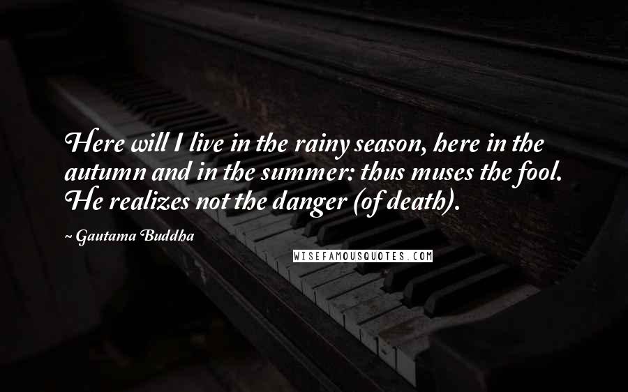 Gautama Buddha Quotes: Here will I live in the rainy season, here in the autumn and in the summer: thus muses the fool. He realizes not the danger (of death).