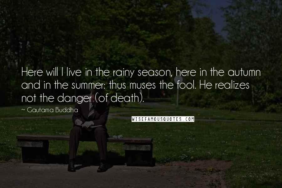 Gautama Buddha Quotes: Here will I live in the rainy season, here in the autumn and in the summer: thus muses the fool. He realizes not the danger (of death).