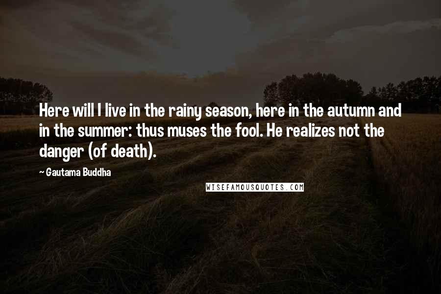 Gautama Buddha Quotes: Here will I live in the rainy season, here in the autumn and in the summer: thus muses the fool. He realizes not the danger (of death).