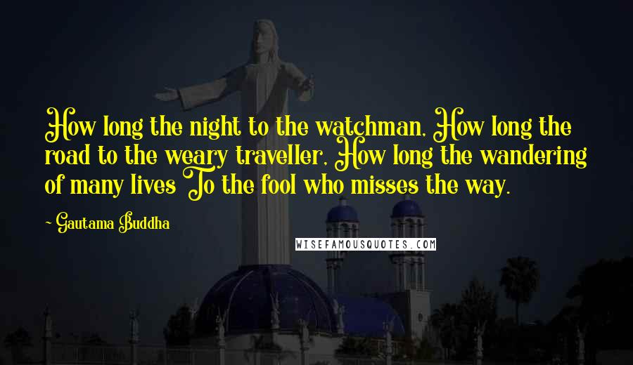 Gautama Buddha Quotes: How long the night to the watchman, How long the road to the weary traveller, How long the wandering of many lives To the fool who misses the way.