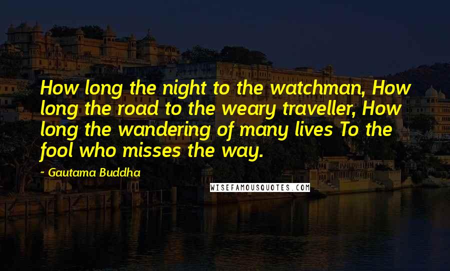 Gautama Buddha Quotes: How long the night to the watchman, How long the road to the weary traveller, How long the wandering of many lives To the fool who misses the way.