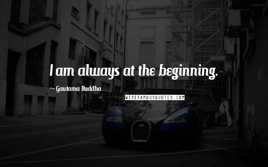 Gautama Buddha Quotes: I am always at the beginning.