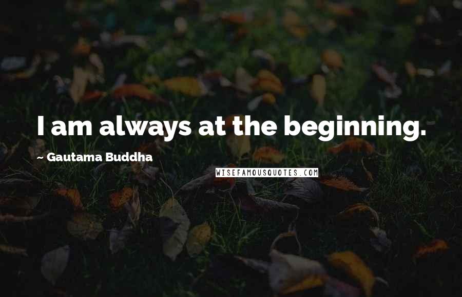 Gautama Buddha Quotes: I am always at the beginning.