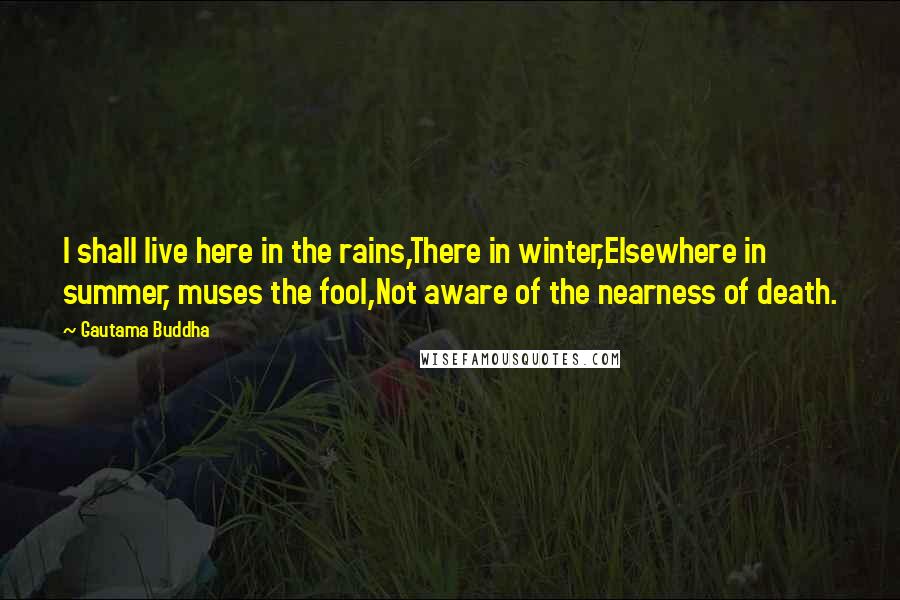 Gautama Buddha Quotes: I shall live here in the rains,There in winter,Elsewhere in summer, muses the fool,Not aware of the nearness of death.