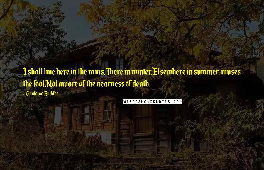 Gautama Buddha Quotes: I shall live here in the rains,There in winter,Elsewhere in summer, muses the fool,Not aware of the nearness of death.