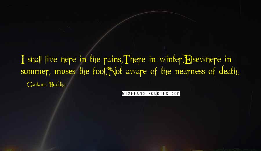 Gautama Buddha Quotes: I shall live here in the rains,There in winter,Elsewhere in summer, muses the fool,Not aware of the nearness of death.