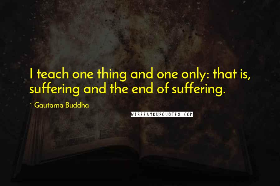 Gautama Buddha Quotes: I teach one thing and one only: that is, suffering and the end of suffering.