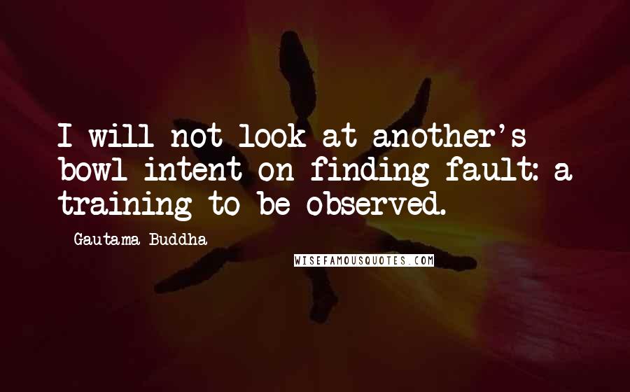 Gautama Buddha Quotes: I will not look at another's bowl intent on finding fault: a training to be observed.