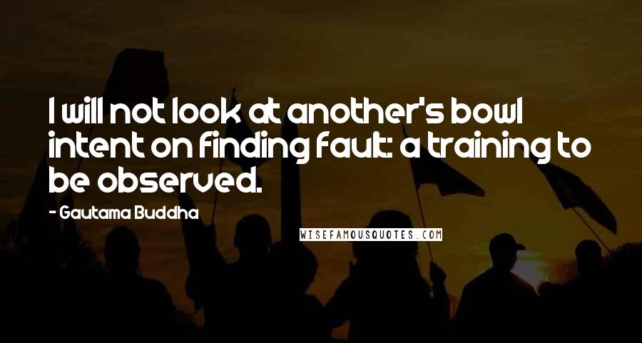 Gautama Buddha Quotes: I will not look at another's bowl intent on finding fault: a training to be observed.