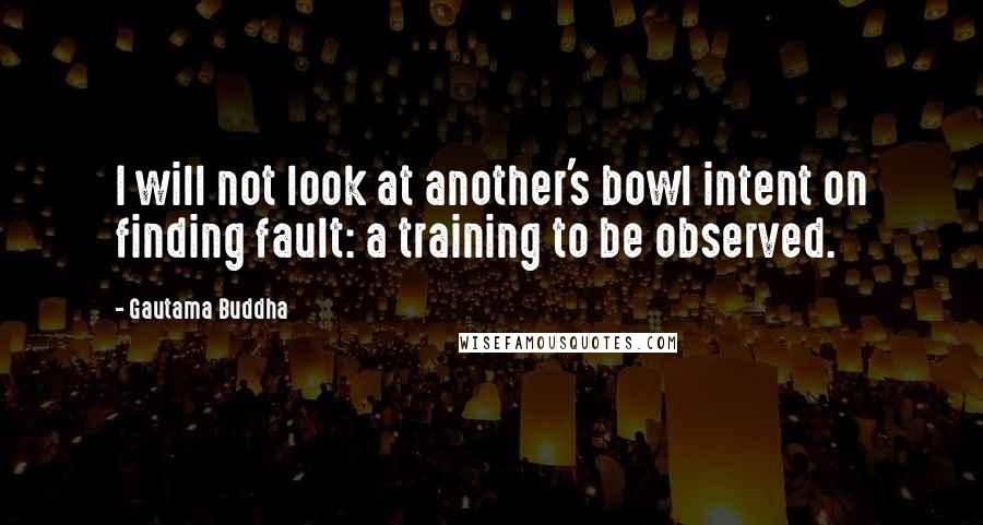 Gautama Buddha Quotes: I will not look at another's bowl intent on finding fault: a training to be observed.