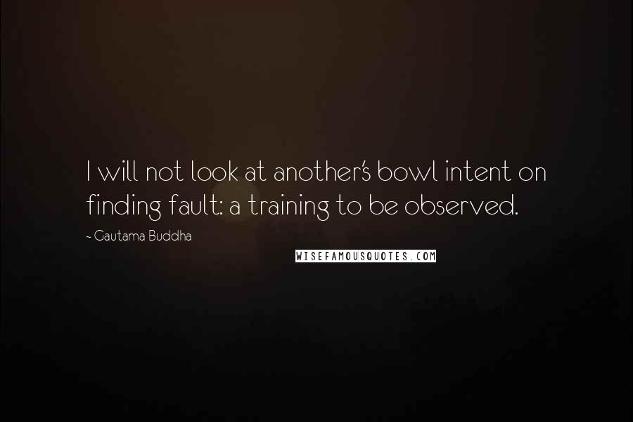 Gautama Buddha Quotes: I will not look at another's bowl intent on finding fault: a training to be observed.