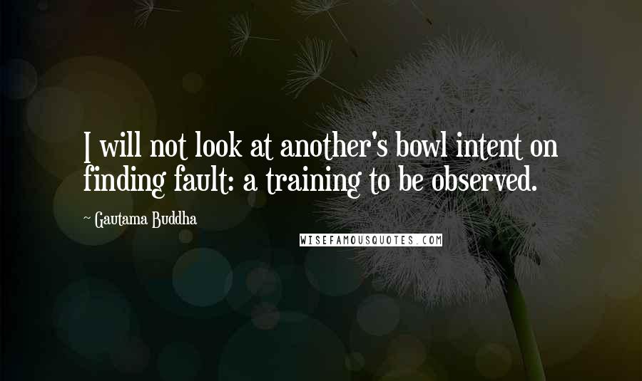 Gautama Buddha Quotes: I will not look at another's bowl intent on finding fault: a training to be observed.