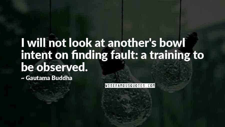 Gautama Buddha Quotes: I will not look at another's bowl intent on finding fault: a training to be observed.