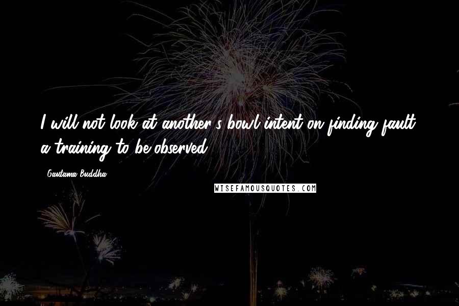 Gautama Buddha Quotes: I will not look at another's bowl intent on finding fault: a training to be observed.