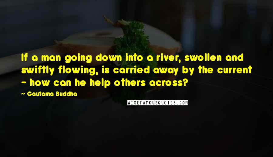 Gautama Buddha Quotes: If a man going down into a river, swollen and swiftly flowing, is carried away by the current - how can he help others across?
