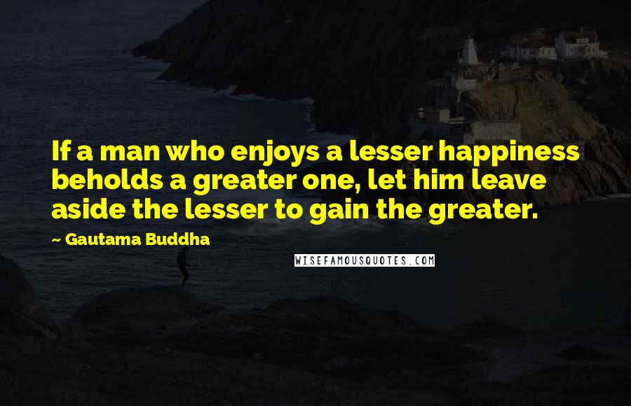 Gautama Buddha Quotes: If a man who enjoys a lesser happiness beholds a greater one, let him leave aside the lesser to gain the greater.