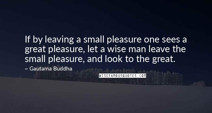 Gautama Buddha Quotes: If by leaving a small pleasure one sees a great pleasure, let a wise man leave the small pleasure, and look to the great.