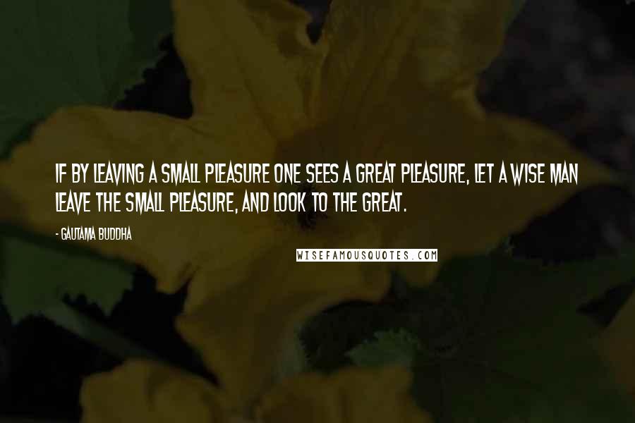 Gautama Buddha Quotes: If by leaving a small pleasure one sees a great pleasure, let a wise man leave the small pleasure, and look to the great.