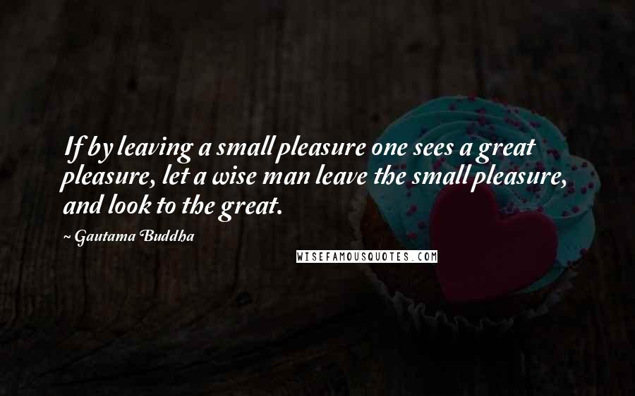 Gautama Buddha Quotes: If by leaving a small pleasure one sees a great pleasure, let a wise man leave the small pleasure, and look to the great.