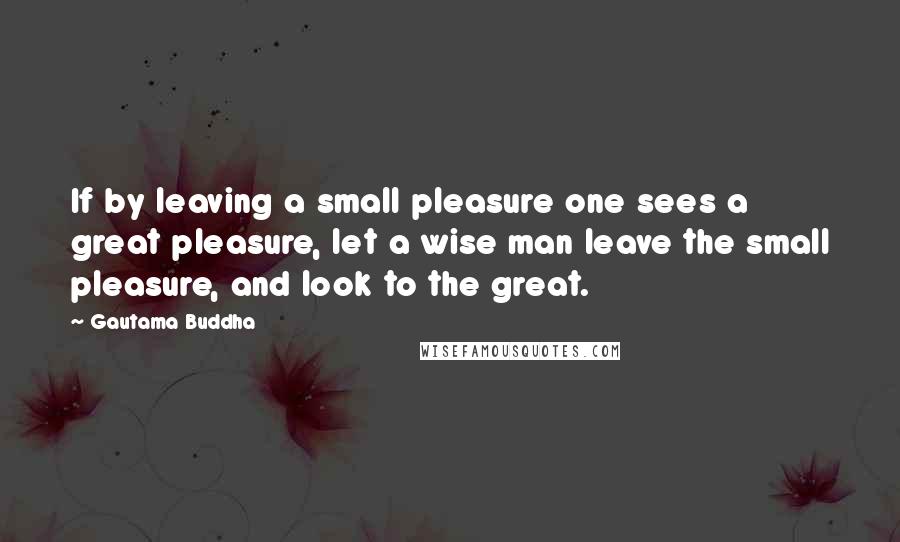 Gautama Buddha Quotes: If by leaving a small pleasure one sees a great pleasure, let a wise man leave the small pleasure, and look to the great.