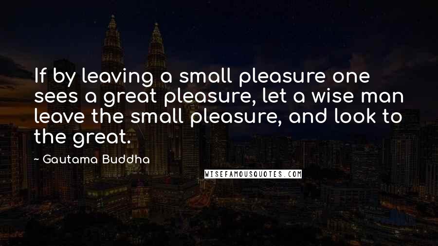 Gautama Buddha Quotes: If by leaving a small pleasure one sees a great pleasure, let a wise man leave the small pleasure, and look to the great.